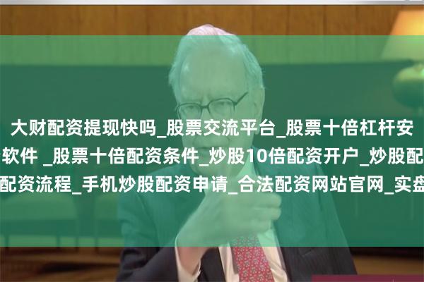 大财配资提现快吗_股票交流平台_股票十倍杠杆安全平台_实盘炒股配资软件 _股票十倍配资条件_炒股10倍配资开户_炒股配资手机平台_真实股票配资流程_手机炒股配资申请_合法配资网站官网_实盘股票十倍配资