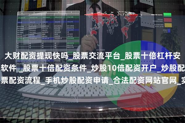 大财配资提现快吗_股票交流平台_股票十倍杠杆安全平台_实盘炒股配资软件 _股票十倍配资条件_炒股10倍配资开户_炒股配资手机平台_真实股票配资流程_手机炒股配资申请_合法配资网站官网_实盘股票十倍配资