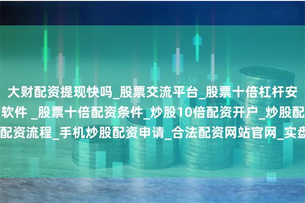 大财配资提现快吗_股票交流平台_股票十倍杠杆安全平台_实盘炒股配资软件 _股票十倍配资条件_炒股10倍配资开户_炒股配资手机平台_真实股票配资流程_手机炒股配资申请_合法配资网站官网_实盘股票十倍配资