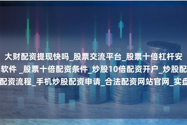 大财配资提现快吗_股票交流平台_股票十倍杠杆安全平台_实盘炒股配资软件 _股票十倍配资条件_炒股10倍配资开户_炒股配资手机平台_真实股票配资流程_手机炒股配资申请_合法配资网站官网_实盘股票十倍配资