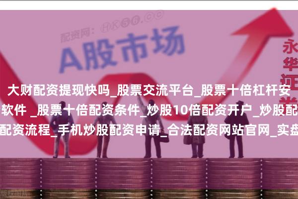 大财配资提现快吗_股票交流平台_股票十倍杠杆安全平台_实盘炒股配资软件 _股票十倍配资条件_炒股10倍配资开户_炒股配资手机平台_真实股票配资流程_手机炒股配资申请_合法配资网站官网_实盘股票十倍配资