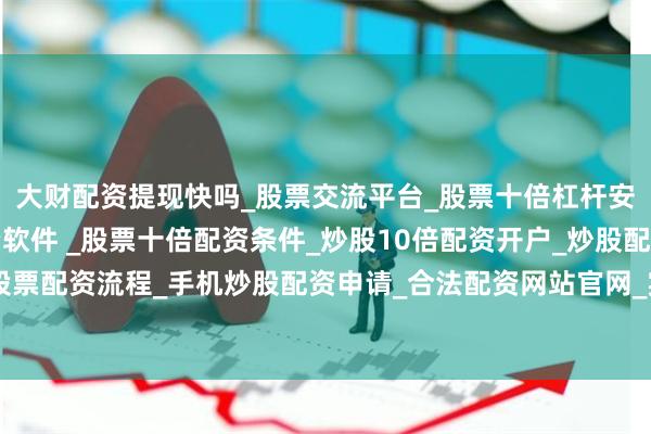 大财配资提现快吗_股票交流平台_股票十倍杠杆安全平台_实盘炒股配资软件 _股票十倍配资条件_炒股10倍配资开户_炒股配资手机平台_真实股票配资流程_手机炒股配资申请_合法配资网站官网_实盘股票十倍配资