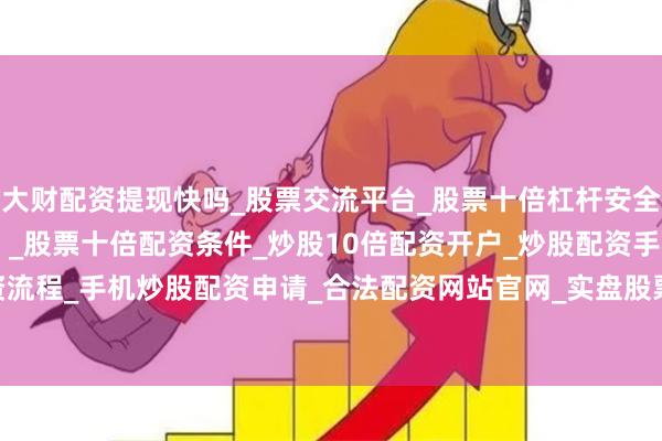 大财配资提现快吗_股票交流平台_股票十倍杠杆安全平台_实