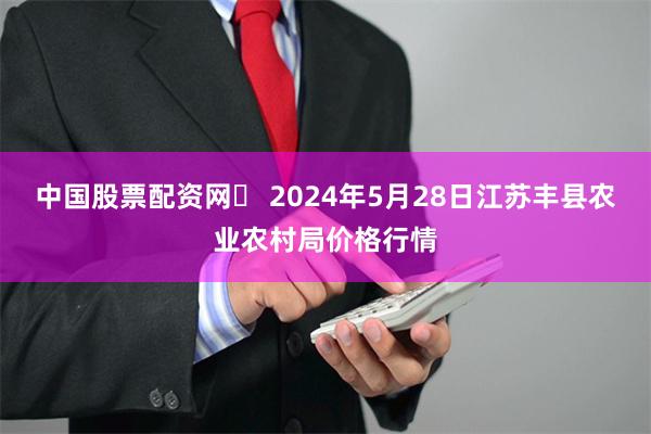 中国股票配资网	 2024年5月28日江苏丰县农业农村局价格行情