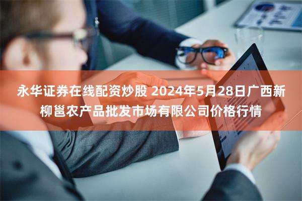永华证券在线配资炒股 2024年5月28日广西新柳邕农产品批发市场有限公司价格行情