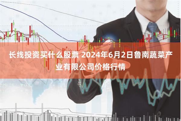 长线投资买什么股票 2024年6月2日鲁南蔬菜产业有限公司价格行情