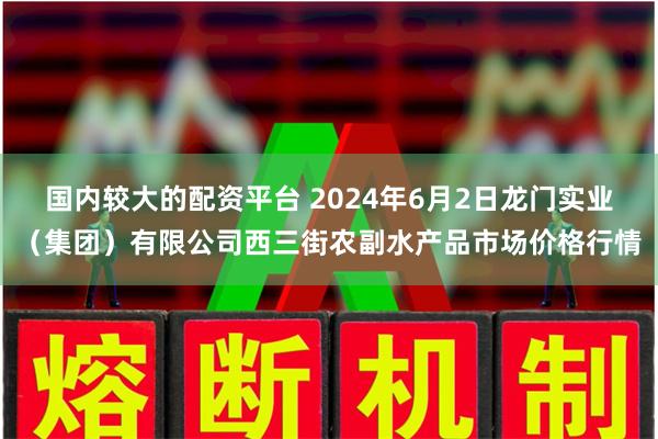 国内较大的配资平台 2024年6月2日龙门实业（集团）有限公司西三街农副水产品市场价格行情