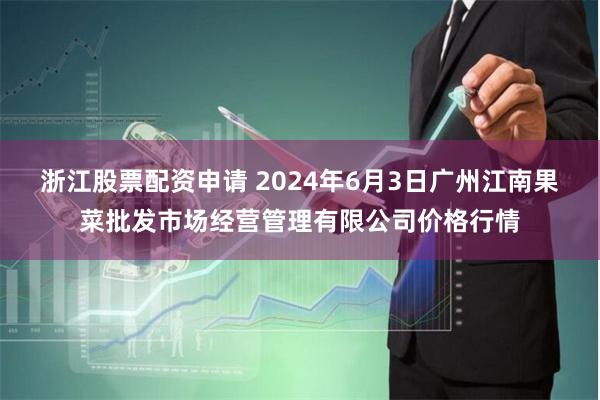 浙江股票配资申请 2024年6月3日广州江南果菜批发市场经营管理有限公司价格行情