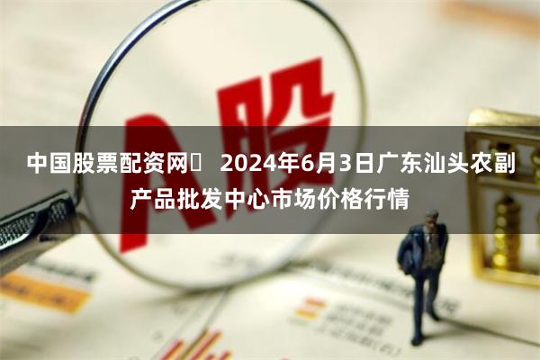 中国股票配资网	 2024年6月3日广东汕头农副产品批发中心市场价格行情