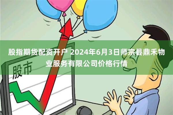 股指期货配资开户 2024年6月3日师宗县鼎禾物业服务有限公司价格行情