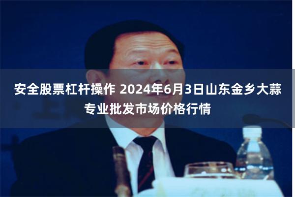 安全股票杠杆操作 2024年6月3日山东金乡大蒜专业批发市场价格行情