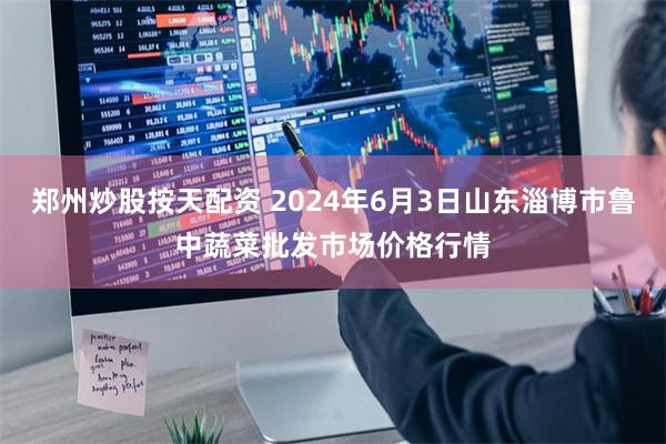 郑州炒股按天配资 2024年6月3日山东淄博市鲁中蔬菜批发市场价格行情