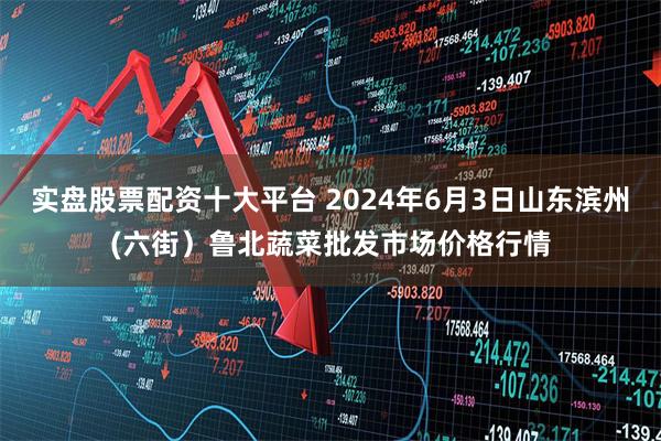 实盘股票配资十大平台 2024年6月3日山东滨州(六街）鲁北蔬菜批发市场价格行情