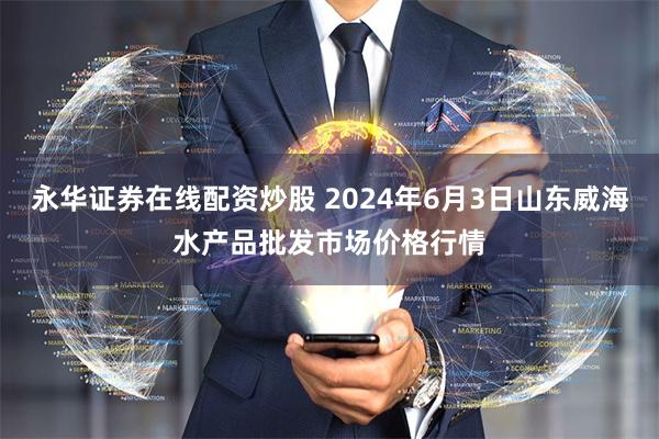 永华证券在线配资炒股 2024年6月3日山东威海水产品批发市场价格行情