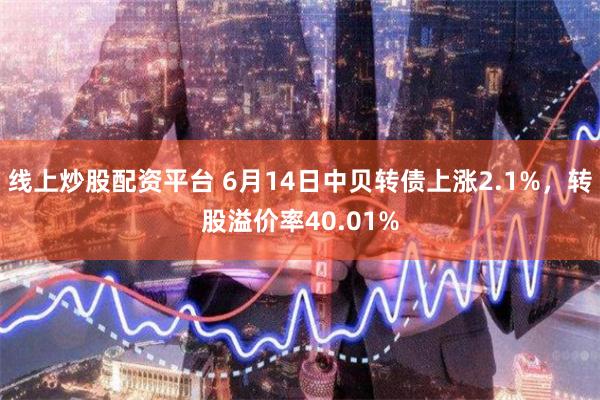 线上炒股配资平台 6月14日中贝转债上涨2.1%，转股溢价率40.01%