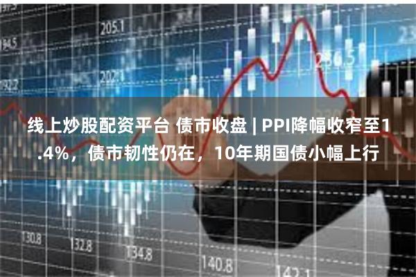 线上炒股配资平台 债市收盘 | PPI降幅收窄至1.4%，债市韧性仍在，10年期国债小幅上行