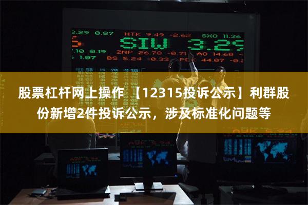 股票杠杆网上操作 【12315投诉公示】利群股份新增2件投诉公示，涉及标准化问题等