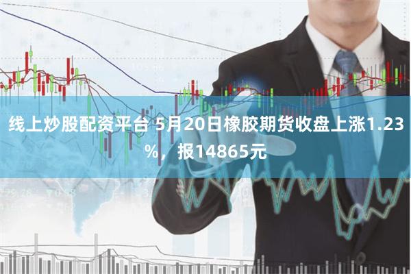 线上炒股配资平台 5月20日橡胶期货收盘上涨1.23%，报14865元