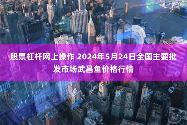 股票杠杆网上操作 2024年5月24日全国主要批发市场武昌鱼价格行情