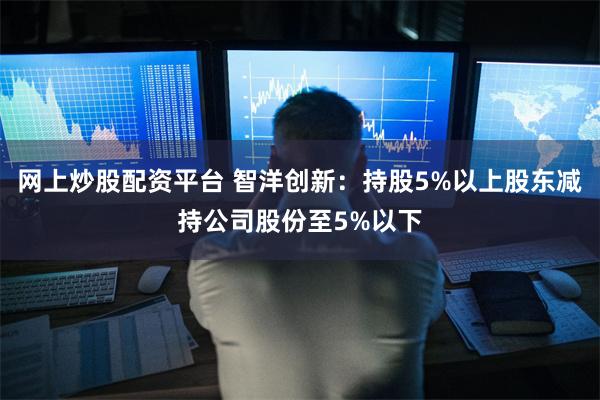 网上炒股配资平台 智洋创新：持股5%以上股东减持公司股份至5%以下