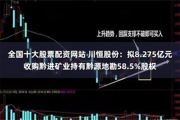 全国十大股票配资网站 川恒股份：拟8.275亿元收购黔进矿业持有黔源地勘58.5%股权