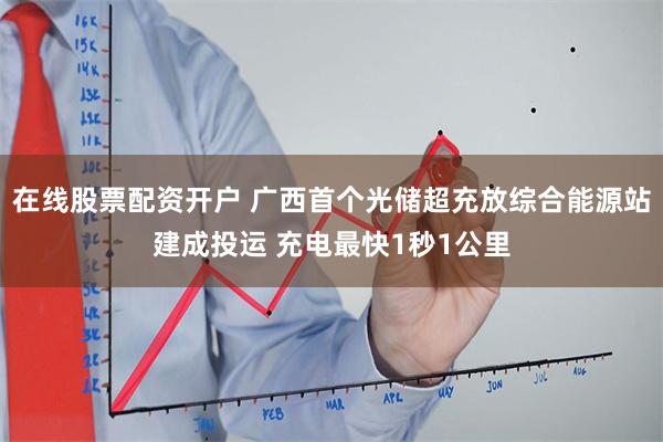 在线股票配资开户 广西首个光储超充放综合能源站建成投运 充电最快1秒1公里