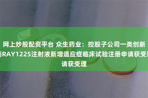 网上炒股配资平台 众生药业：控股子公司一类创新药RAY1225注射液新增适应症临床试验注册申请获受理