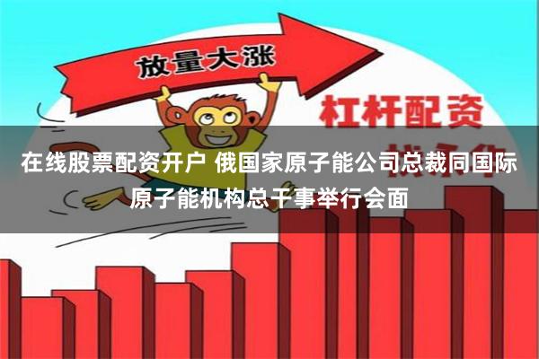 在线股票配资开户 俄国家原子能公司总裁同国际原子能机构总干事举行会面