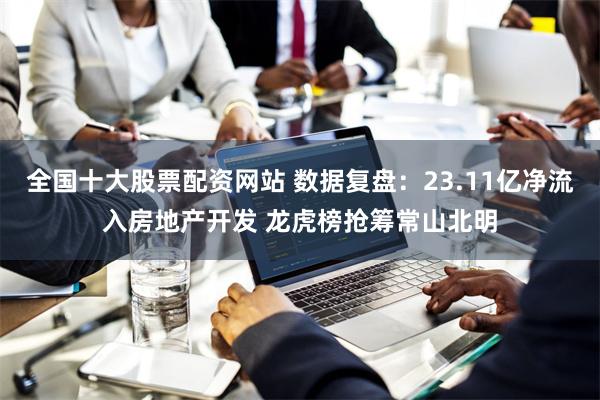 全国十大股票配资网站 数据复盘：23.11亿净流入房地产开发 龙虎榜抢筹常山北明