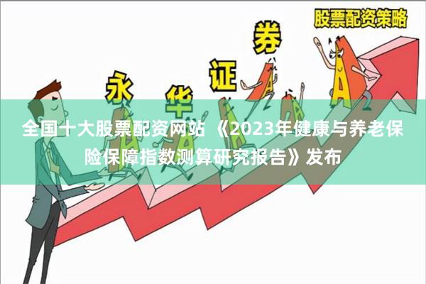 全国十大股票配资网站 《2023年健康与养老保险保障指数测算研究报告》发布