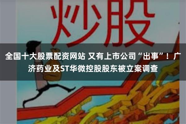 全国十大股票配资网站 又有上市公司“出事”！广济药业及ST华微控股股东被立案调查