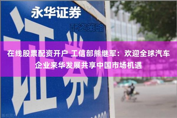 在线股票配资开户 工信部熊继军：欢迎全球汽车企业来华发展