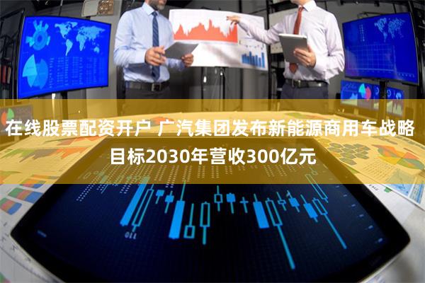 在线股票配资开户 广汽集团发布新能源商用车战略 目标2030年营收300亿元