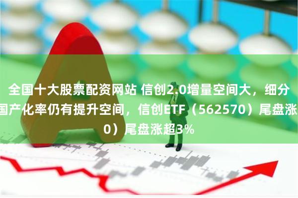 全国十大股票配资网站 信创2.0增量空间大，细分赛道国产化率仍有提升空间，信创ETF（562570）尾盘涨超3%