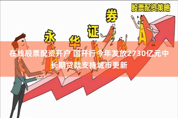 在线股票配资开户 国开行今年发放2730亿元中长期贷款支持城市更新