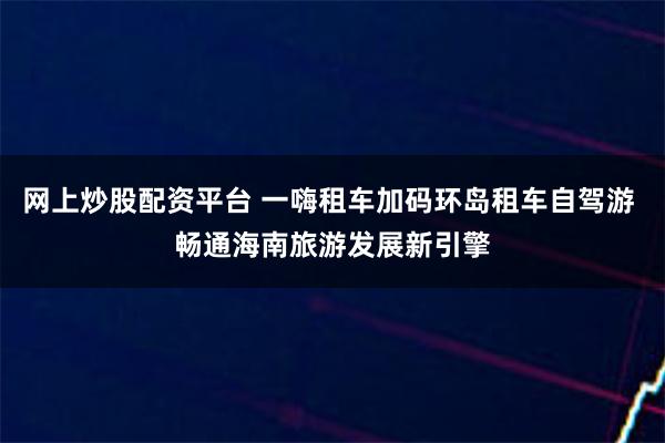 网上炒股配资平台 一嗨租车加码环岛租车自驾游 畅通海南旅游发展新引擎