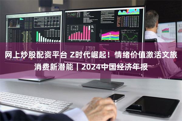 网上炒股配资平台 Z时代崛起！情绪价值激活文旅消费新潜能｜2024中国经济年报