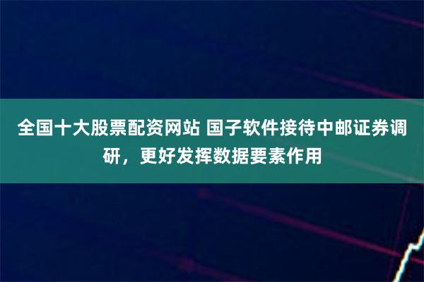 全国十大股票配资网站 国子软件接待中邮证券调研，更好发挥