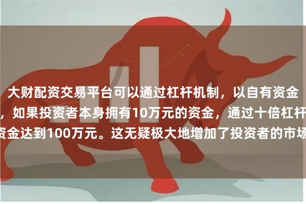 大财配资交易平台可以通过杠杆机制，以自有资金的十倍进行投资。例如，如果投资者本身拥有10万元的资金，通过十倍杠杆，他们可以操作的资金达到100万元。这无疑极大地增加了投资者的市场影响力和潜在收益。最早