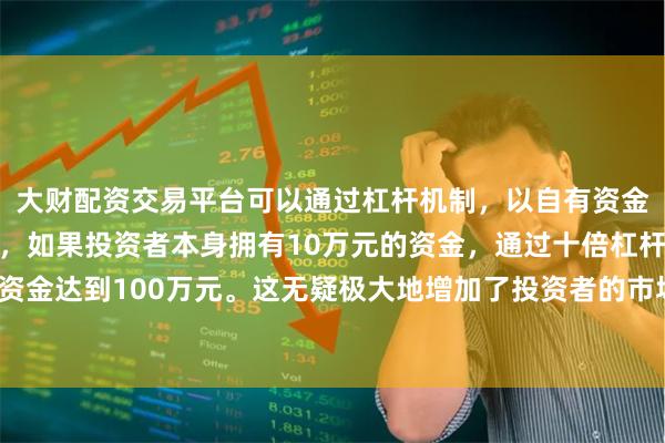 大财配资交易平台可以通过杠杆机制，以自有资金的十倍进行投资。例如，如果投资者本身拥有10万元的资金，通过十倍杠杆，他们可以操作的资金达到100万元。这无疑极大地增加了投资者的市场影响力和潜在收益。20