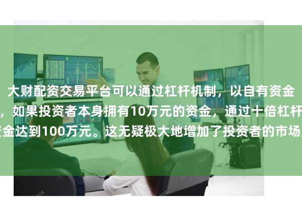 大财配资交易平台可以通过杠杆机制，以自有资金的十倍进行投资。例如，如果投资者本身拥有10万元的资金，通过十倍杠杆，他们可以操作的资金达到100万元。这无疑极大地增加了投资者的市场影响力和潜在收益。商请